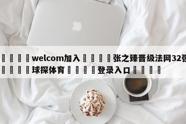 🌾welcom加入🌾张之臻晋级法网32强🐳球探体育🐳登录入口🐳