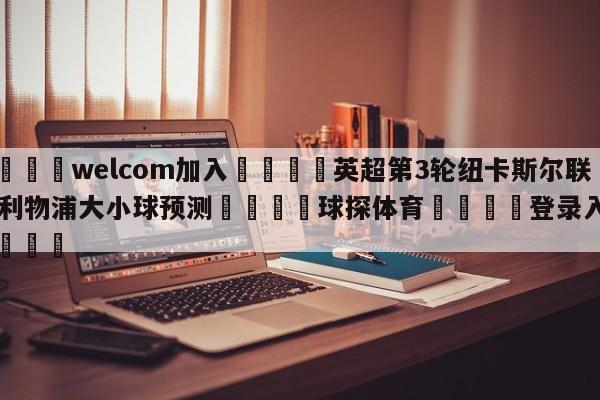 🌾welcom加入🌾英超第3轮纽卡斯尔联vs利物浦大小球预测🐳球探体育🐳登录入口🐳