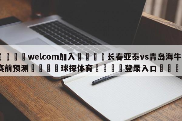 🌾welcom加入🌾长春亚泰vs青岛海牛赛前预测🐳球探体育🐳登录入口🐳