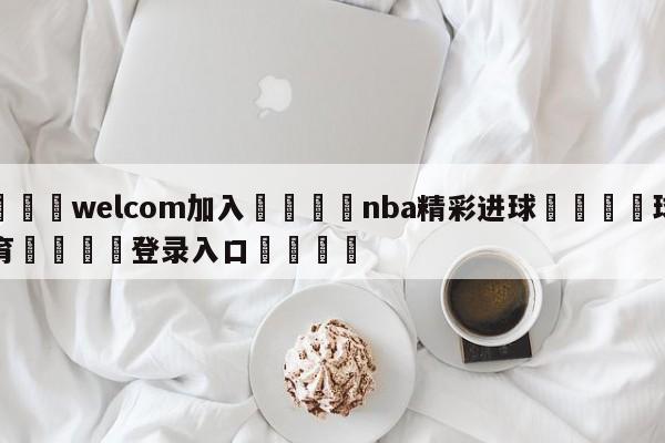 🌾welcom加入🌾nba精彩进球🐳球探体育🐳登录入口🐳