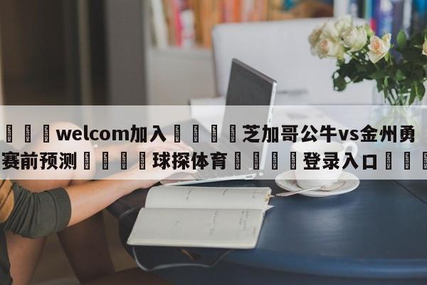 🌾welcom加入🌾芝加哥公牛vs金州勇士赛前预测🐳球探体育🐳登录入口🐳