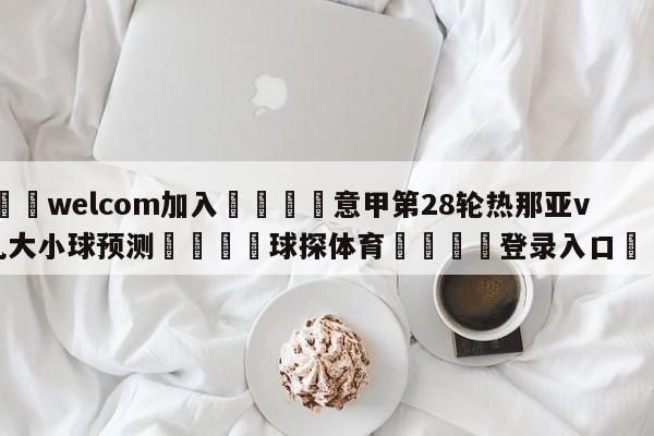 🌾welcom加入🌾意甲第28轮热那亚vs蒙扎大小球预测🐳球探体育🐳登录入口🐳