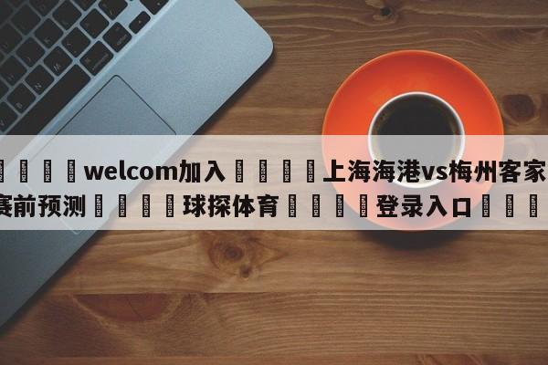 🌾welcom加入🌾上海海港vs梅州客家赛前预测🐳球探体育🐳登录入口🐳