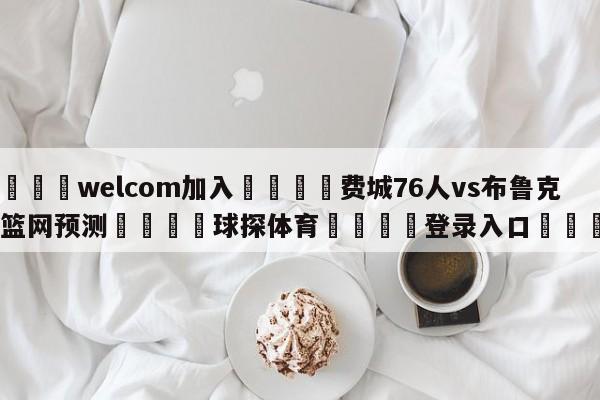 🌾welcom加入🌾费城76人vs布鲁克林篮网预测🐳球探体育🐳登录入口🐳