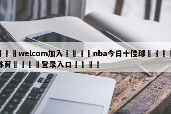 🌾welcom加入🌾nba今日十佳球🐳球探体育🐳登录入口🐳