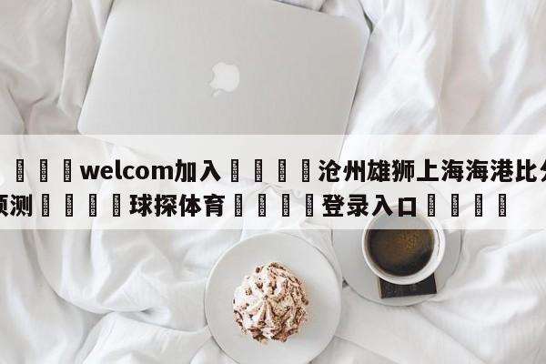 🌾welcom加入🌾沧州雄狮上海海港比分预测🐳球探体育🐳登录入口🐳