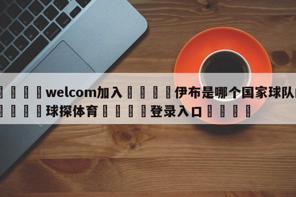 🌾welcom加入🌾伊布是哪个国家球队的🐳球探体育🐳登录入口🐳