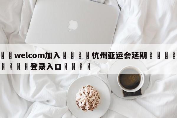 🌾welcom加入🌾杭州亚运会延期🐳球探体育🐳登录入口🐳