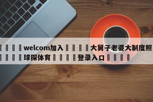 🌾welcom加入🌾大舅子老婆大制度照片🐳球探体育🐳登录入口🐳