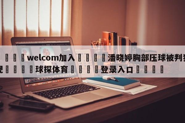 🌾welcom加入🌾潘晓婷胸部压球被判犯规🐳球探体育🐳登录入口🐳