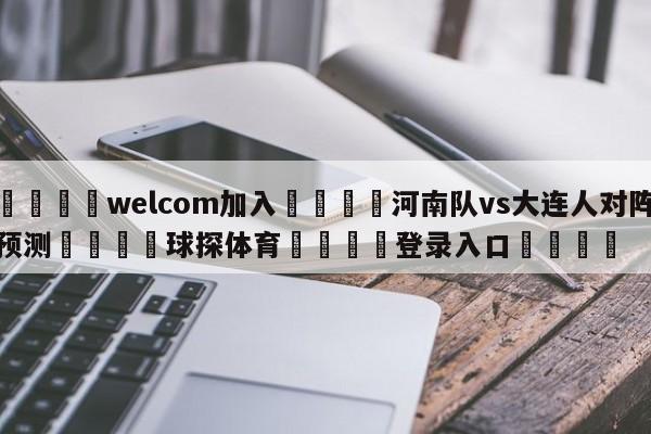 🌾welcom加入🌾河南队vs大连人对阵预测🐳球探体育🐳登录入口🐳