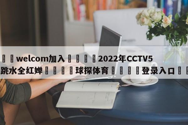 🌾welcom加入🌾2022年CCTV5直播跳水全红婵🐳球探体育🐳登录入口🐳