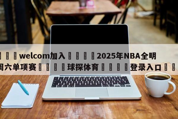 🌾welcom加入🌾2025年NBA全明星周六单项赛🐳球探体育🐳登录入口🐳