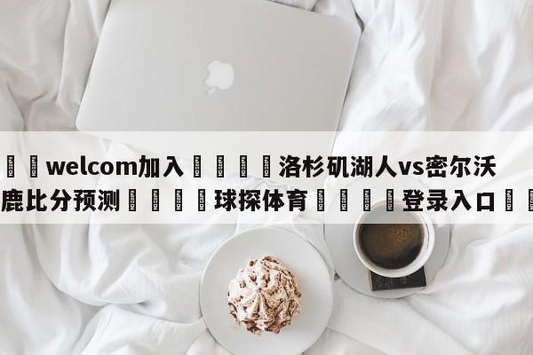 🌾welcom加入🌾洛杉矶湖人vs密尔沃基雄鹿比分预测🐳球探体育🐳登录入口🐳