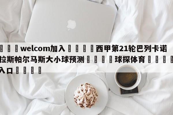 🌾welcom加入🌾西甲第21轮巴列卡诺vs拉斯帕尔马斯大小球预测🐳球探体育🐳登录入口🐳