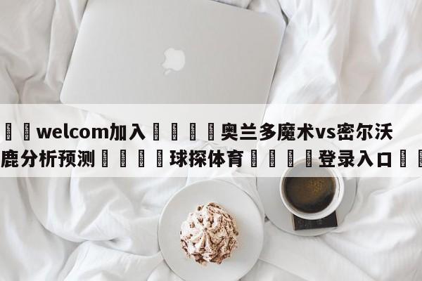 🌾welcom加入🌾奥兰多魔术vs密尔沃基雄鹿分析预测🐳球探体育🐳登录入口🐳