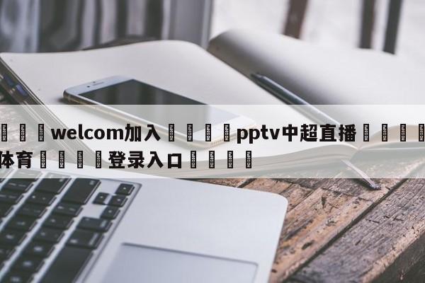 🌾welcom加入🌾pptv中超直播🐳球探体育🐳登录入口🐳