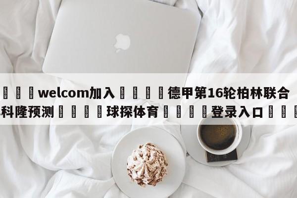 🌾welcom加入🌾德甲第16轮柏林联合vs科隆预测🐳球探体育🐳登录入口🐳