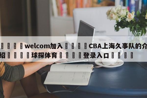 🌾welcom加入🌾CBA上海久事队的介绍🐳球探体育🐳登录入口🐳