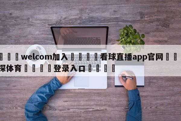 🌾welcom加入🌾看球直播app官网🐳球探体育🐳登录入口🐳