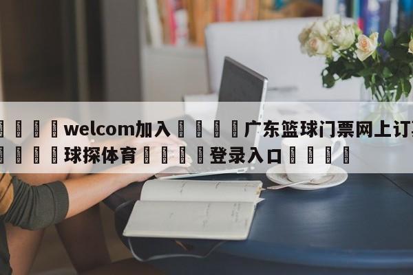 🌾welcom加入🌾广东篮球门票网上订票🐳球探体育🐳登录入口🐳