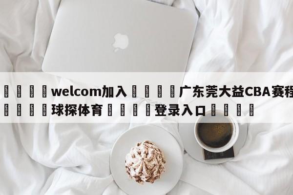 🌾welcom加入🌾广东莞大益CBA赛程🐳球探体育🐳登录入口🐳