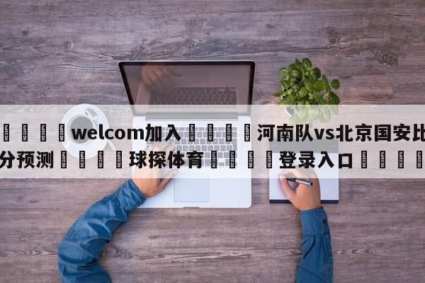 🌾welcom加入🌾河南队vs北京国安比分预测🐳球探体育🐳登录入口🐳