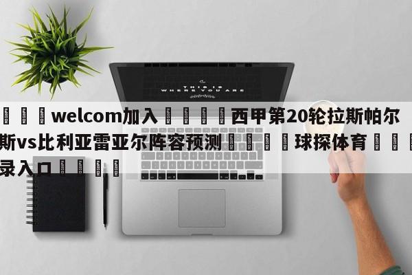 🌾welcom加入🌾西甲第20轮拉斯帕尔马斯vs比利亚雷亚尔阵容预测🐳球探体育🐳登录入口🐳