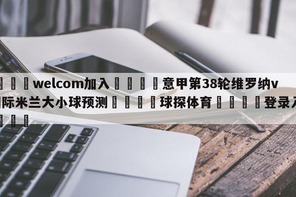 🌾welcom加入🌾意甲第38轮维罗纳vs国际米兰大小球预测🐳球探体育🐳登录入口🐳