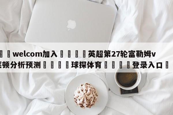 🌾welcom加入🌾英超第27轮富勒姆vs布莱顿分析预测🐳球探体育🐳登录入口🐳