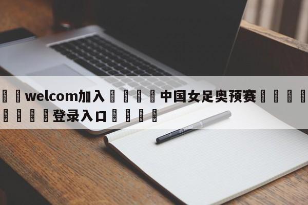 🌾welcom加入🌾中国女足奥预赛🐳球探体育🐳登录入口🐳