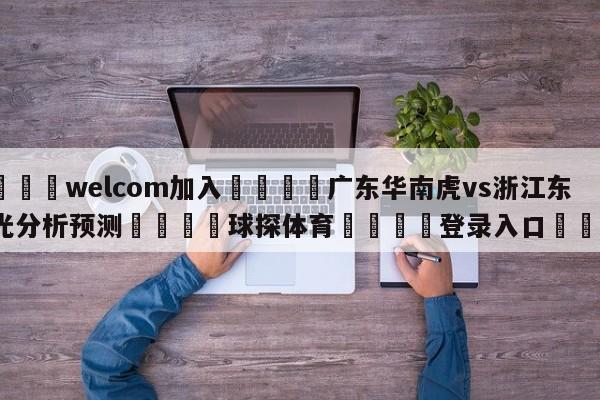 🌾welcom加入🌾广东华南虎vs浙江东阳光分析预测🐳球探体育🐳登录入口🐳