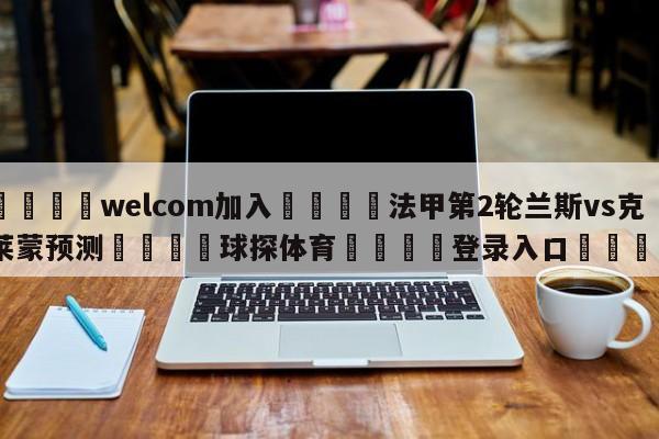 🌾welcom加入🌾法甲第2轮兰斯vs克莱蒙预测🐳球探体育🐳登录入口🐳