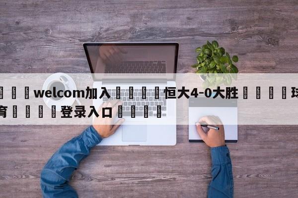 🌾welcom加入🌾恒大4-0大胜🐳球探体育🐳登录入口🐳