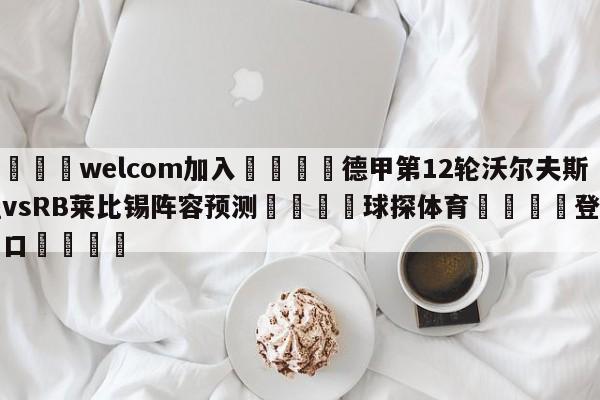 🌾welcom加入🌾德甲第12轮沃尔夫斯堡vsRB莱比锡阵容预测🐳球探体育🐳登录入口🐳