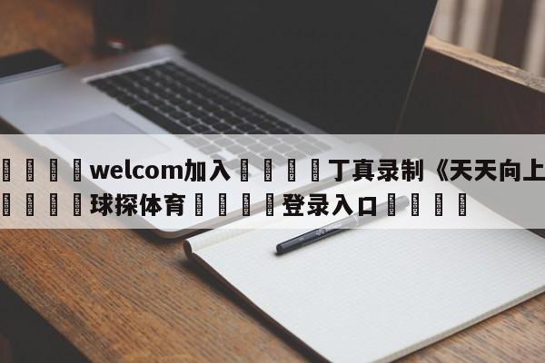 🌾welcom加入🌾丁真录制《天天向上》🐳球探体育🐳登录入口🐳