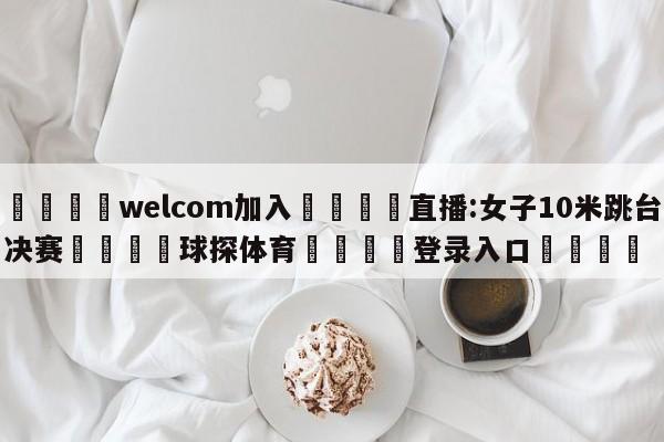 🌾welcom加入🌾直播:女子10米跳台决赛🐳球探体育🐳登录入口🐳