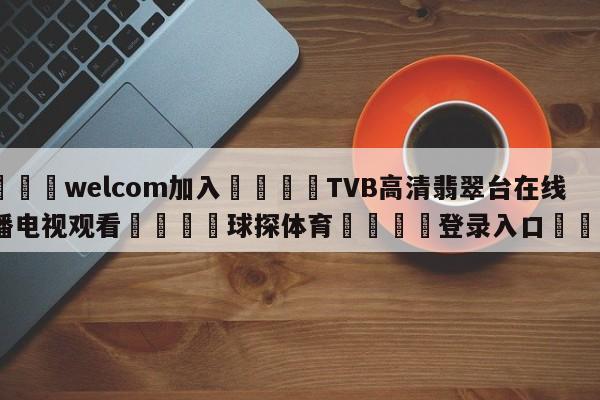 🌾welcom加入🌾TVB高清翡翠台在线直播电视观看🐳球探体育🐳登录入口🐳