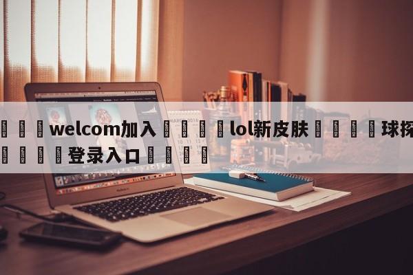 🌾welcom加入🌾lol新皮肤🐳球探体育🐳登录入口🐳