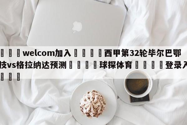 🌾welcom加入🌾西甲第32轮毕尔巴鄂竞技vs格拉纳达预测🐳球探体育🐳登录入口🐳