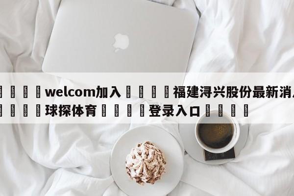 🌾welcom加入🌾福建浔兴股份最新消息🐳球探体育🐳登录入口🐳