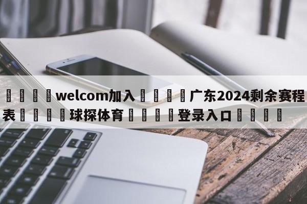 🌾welcom加入🌾广东2024剩余赛程表🐳球探体育🐳登录入口🐳