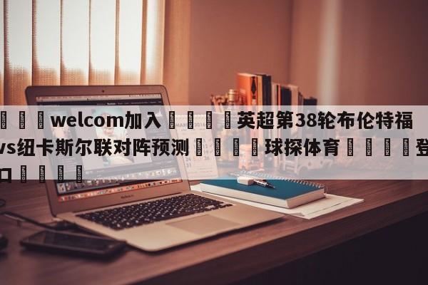 🌾welcom加入🌾英超第38轮布伦特福德vs纽卡斯尔联对阵预测🐳球探体育🐳登录入口🐳