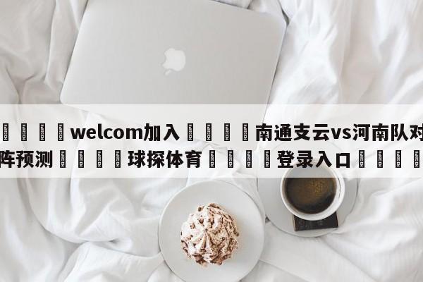 🌾welcom加入🌾南通支云vs河南队对阵预测🐳球探体育🐳登录入口🐳