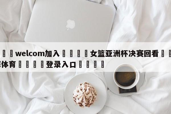 🌾welcom加入🌾女篮亚洲杯决赛回看🐳球探体育🐳登录入口🐳