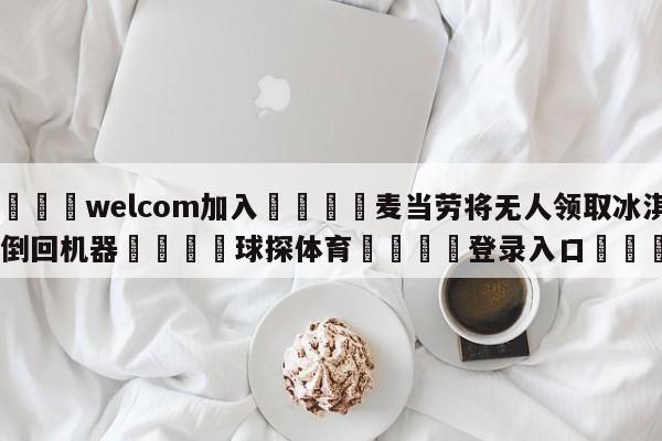 🌾welcom加入🌾麦当劳将无人领取冰淇淋倒回机器🐳球探体育🐳登录入口🐳