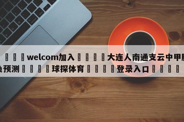 🌾welcom加入🌾大连人南通支云中甲胜负预测🐳球探体育🐳登录入口🐳