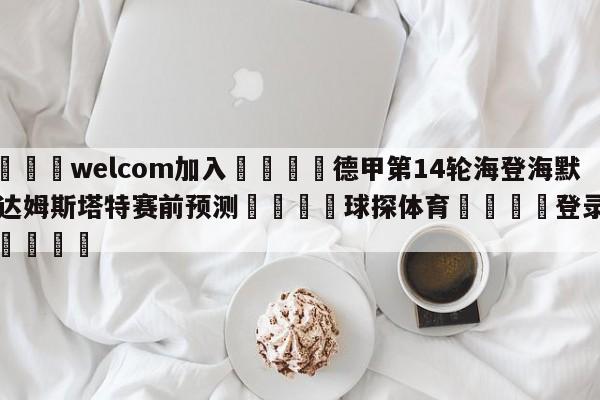 🌾welcom加入🌾德甲第14轮海登海默vs达姆斯塔特赛前预测🐳球探体育🐳登录入口🐳