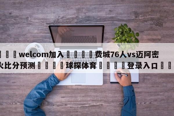 🌾welcom加入🌾费城76人vs迈阿密热火比分预测🐳球探体育🐳登录入口🐳