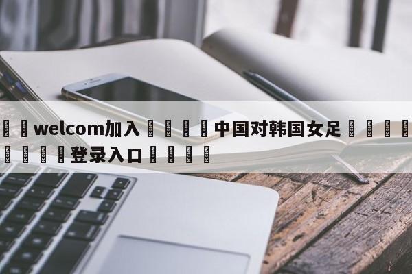 🌾welcom加入🌾中国对韩国女足🐳球探体育🐳登录入口🐳